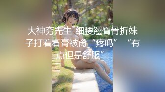 大神夯先生-细腰翘臀骨折妹子打着石膏被肏“疼吗”“有点但是舒服”