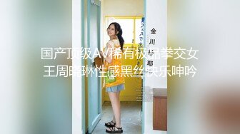 国产顶级AV稀有极品拳交女王周晓琳性感黑丝快乐呻吟