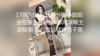 170CM极品长腿外围小姐姐 坐在身上各种摸  舔屌深喉主动骑乘 扛起双腿猛操奶子晃动