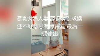 漂亮大奶人妻 舔逼爽到求操 还不好意思有点害羞 最后一顿输出