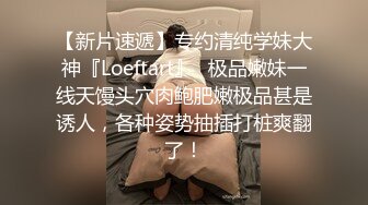 【新片速遞】专约清纯学妹大神『Loeftart』✅极品嫩妹一线天馒头穴肉鲍肥嫩极品甚是诱人，各种姿势抽插打桩爽翻了！