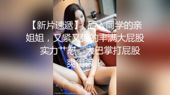 【新片速遞】  后入同学的亲姐姐，又紧又弹的丰满大屁股❤️实力艹怼，大巴掌打屁股 爽得很！