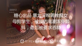 糖心出品 暴力深喉调教痴女母狗学生，被操的高潮浑身颤抖，最后被要求吞精