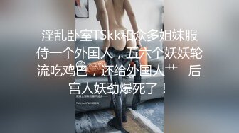 淫乱卧室TSkk和众多姐妹服侍一个外国人，五六个妖妖轮流吃鸡巴，还给外国人艹   后宫人妖劲爆死了！