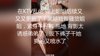 在KTV乱伦 强上姐姐后续又又又更新了！美腿翘臀骚货姐姐，紧身牛仔裤 拖地 背影太诱惑弟弟了，拔下裤子干她 爽的又喷水了