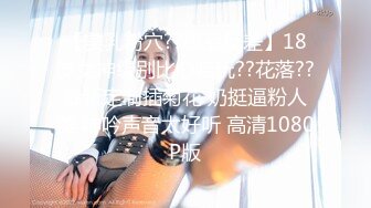 【美乳粉穴??极品反差】18岁女神级别比心陪玩??花落??最新定制插菊花 奶挺逼粉人美 呻吟声音太好听 高清1080P版