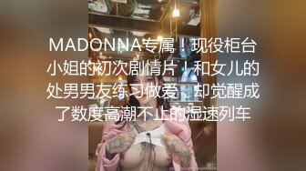 MADONNA专属！现役柜台小姐的初次剧情片！和女儿的处男男友练习做爱，却觉醒成了数度高潮不止的湿速列车