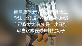 南昌师范大学 极品巨乳大二学妹 饶佳瑾 学校里装纯抱怨自己胸太大 其实是个小骚狗 最喜欢做爱时候揉她奶子