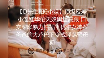 【D先生和C小姐】顶级反差小淫娃华伦天奴黑丝高跟 口交深喉暴力抽插！优雅女神在爸爸的大鸡巴下变成淫荡骚母狗