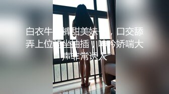 白衣牛仔裤甜美妹子，口交舔弄上位骑坐抽插，呻吟娇喘大声非常诱人