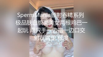 SpermMania颜射吞精系列 极品肤白貌美美女两根鸡巴一起玩 两只手一边撸一边口交射在嘴里 极度