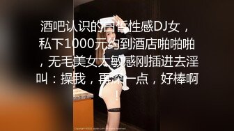 酒吧认识的白皙性感DJ女，私下1000元约到酒店啪啪啪，无毛美女太敏感刚插进去淫叫：操我，再深一点，好棒啊!