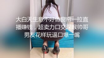 大白天生意不好做窗帘一拉直播赚钱，超卖力口交深喉帅哥男友花样玩逼口爆一嘴