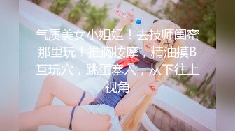 气质美女小姐姐！去技师闺蜜那里玩！推胸按摩，精油摸B互玩穴，跳蛋塞入，从下往上视角