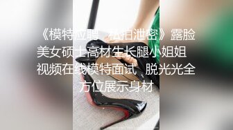 《模特应聘✿私拍泄密》露脸美女硕士高材生长腿小姐姐✿视频在线模特面试✿脱光光全方位展示身材