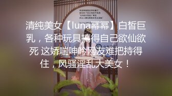 清纯美女【luna幂幂】白皙巨乳，各种玩具搞得自己欲仙欲死 这娇喘呻吟网友难把持得住，风骚淫乱大美女！