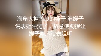 海角大神善良的嫂子 骗嫂子说表姐睡觉了，故意使劲操让嫂子叫床给表姐听