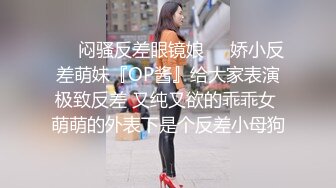 ❤️闷骚反差眼镜娘❤️娇小反差萌妹『OP酱』给大家表演极致反差 又纯又欲的乖乖女 萌萌的外表下是个反差小母狗