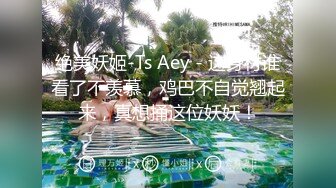 绝美妖姬-Ts Aey - 这身材谁看了不羡慕，鸡巴不自觉翘起来，真想捅这位妖妖！