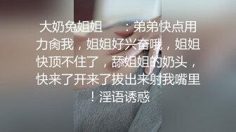 大奶兔姐姐❤️：弟弟快点用力肏我，姐姐好兴奋哦，姐姐快顶不住了，舔姐姐的奶头，快来了开来了拔出来射我嘴里！淫语诱惑