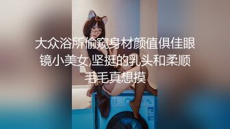 大众浴所偷窥身材颜值俱佳眼镜小美女,坚挺的乳头和柔顺毛毛真想摸