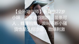 【会所培训师】新到货22岁小妹，沙发验货啪啪，苗条可人，蜂腰翘臀，浪叫不断小骚货也是久经沙场，劲爆刺激