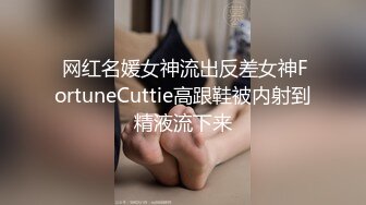  网红名媛女神流出反差女神FortuneCuttie高跟鞋被内射到精液流下来