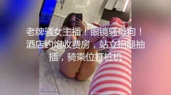 老牌骚女主播！眼镜骚母狗！酒店约炮收费房，站立抬腿抽插，骑乘位打桩机