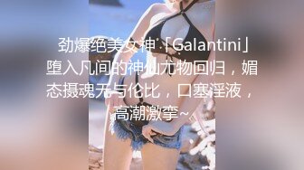 ✨劲爆绝美女神「Galantini」堕入凡间的神仙尤物回归，媚态摄魂无与伦比，口塞淫液，高潮激挛~