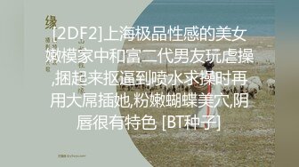 [2DF2]上海极品性感的美女嫩模家中和富二代男友玩虐操,捆起来抠逼到喷水求操时再用大屌插她,粉嫩蝴蝶美穴,阴唇很有特色 [BT种子]