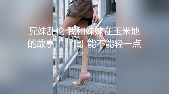 【新片速遞】 小哥爆操G罩杯学生妹早恋少女，顶级美乳又大又软，后入爆插奶子直晃，草完不爽又抠穴自慰[1.88GB/MP4/04:14:07]