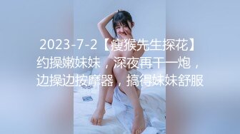 2023-7-2【瘦猴先生探花】约操嫩妹妹，深夜再干一炮，边操边按摩器，搞得妹妹舒服