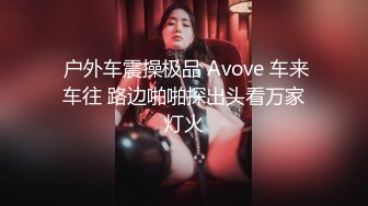  户外车震操极品 Avove 车来车往 路边啪啪探出头看万家灯火