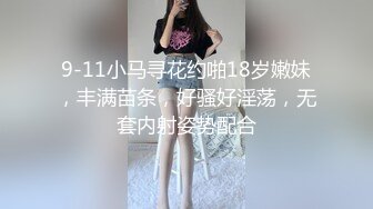 9-11小马寻花约啪18岁嫩妹，丰满苗条，好骚好淫荡，无套内射姿势配合