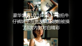 豪华套房10.16-10.17偷拍牛仔裤妹子与男友疯狂啪啪被操了3次内射对白精彩