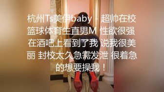 杭州Ts美伊baby - 超帅在校篮球体育生直男M 性欲很强 在酒吧上看到了我 说我很美丽 封校太久急需发泄 很着急的想要操我！