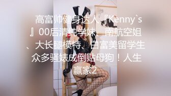 ⚡高富帅健身达人『Kenny`s』00后清纯学妹、南航空姐、大长腿模特、白富美留学生 众多骚婊成倒贴母狗！人生赢家2