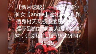 【新片速遞】  ⚡性感淫荡小仙女【angie】露出啪啪，颜值身材天花板极度反差 穷人操不到的女神 富人的玩物精盆，订阅私拍2[1.79G/MP4/35:19]