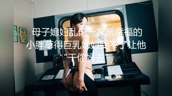  母子媳妇乱伦一家亲幸福的小胖草得巨乳媳妇受不了让他“干你妈去”