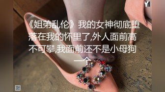 《姐弟乱伦》我的女神彻底堕落在我的怀里了,外人面前高不可攀,我面前还不是小母狗一个