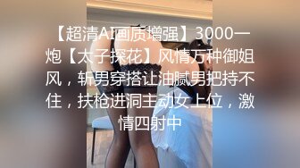 【超清AI画质增强】3000一炮【太子探花】风情万种御姐风，斩男穿搭让油腻男把持不住，扶枪进洞主动女上位，激情四射中