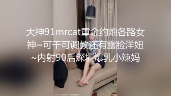 大神91mrcat重金约炮各路女神~可干可调教还有露脸洋妞~内射90后深圳爆乳小辣妈