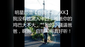 明星颜值【你得不到的KK】我没有被黑人干过，爸爸你的鸡巴大不大，艹我的小骚逼爸爸，啊摁，自慰叫得真好听！