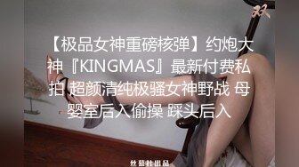 【极品女神重磅核弹】约炮大神『KINGMAS』最新付费私拍 超颜清纯极骚女神野战 母婴室后入偷操 踩头后入