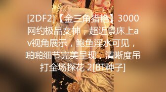 [2DF2]【金三角猎艳】3000网约极品女神，超近景床上av视角展示，鲍鱼淫水可见，啪啪细节完美呈现，清晰度吊打全场探花 2[BT种子]