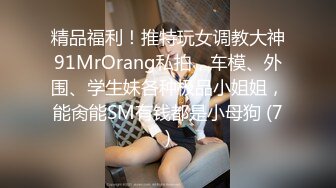 精品福利！推特玩女调教大神91MrOrang私拍，车模、外围、学生妹各种极品小姐姐，能肏能SM有钱都是小母狗 (7)