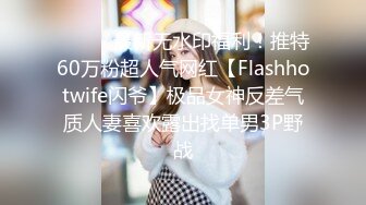 ⚫️⚫️最新无水印福利！推特60万粉超人气网红【Flashhotwife闪爷】极品女神反差气质人妻喜欢露出找单男3P野战