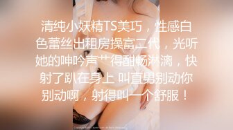 清纯小妖精TS美巧，性感白色蕾丝出租房操富二代，光听她的呻吟声艹得酣畅淋漓，快射了趴在身上 叫直男别动你别动啊，射得叫一个舒服！