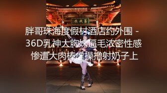 胖哥珠海度假村酒店约外围 - 36D乳神大胸妹逼毛浓密性感 惨遭大肉棒虐操撸射奶子上