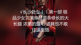 ❤️√长沙处女！！第一部 极品少女完美身材苗条修长的大长腿 浓黑的逼毛 道具也不敢往逼里插